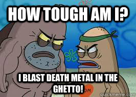 How tough am I? I blast death metal in the ghetto!  How tough am I