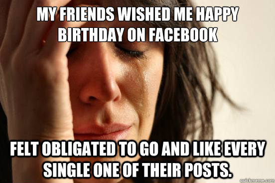 My friends wished me happy birthday on facebook felt obligated to go and like every single one of their posts.  First World Problems