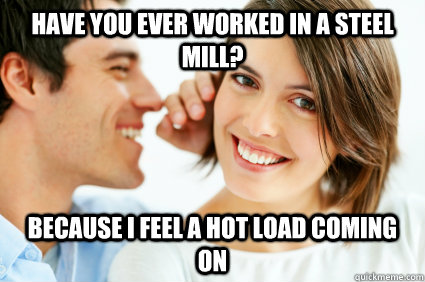 Have you Ever Worked in a steel mill? Because i feel a hot load coming on  Bad Pick-up line Paul