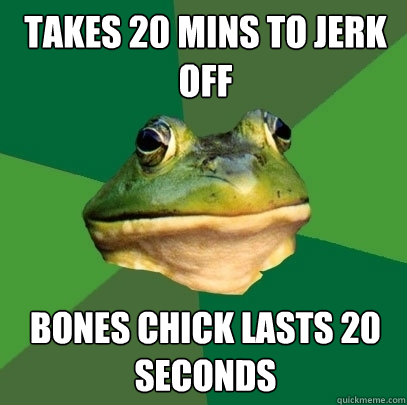 takes 20 mins to jerk off bones chick lasts 20 seconds  Foul Bachelor Frog