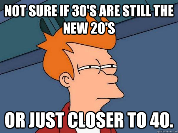 Not sure if 30's are still the new 20's  Or just closer to 40.   Futurama Fry