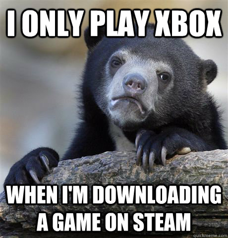 I only play xbox when i'm downloading a game on steam  Confession Bear