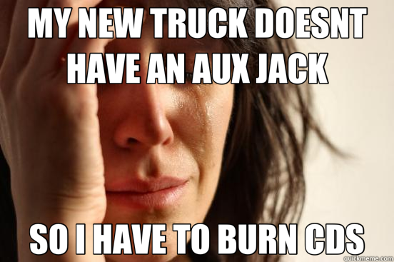 MY NEW TRUCK DOESNT HAVE AN AUX JACK SO I HAVE TO BURN CDS  First World Problems
