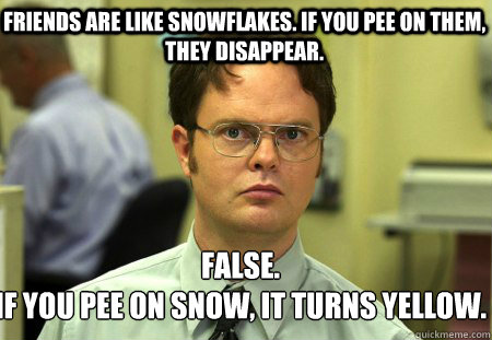Friends are like snowflakes. if you pee on them, they disappear. False.
if you pee on snow, it turns yellow.  Schrute