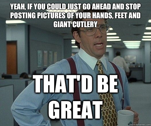 Yeah, if you could just go ahead and stop posting pictures of your hands, feet and giant cutlery That'd be great  Lumbergh