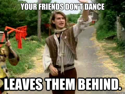 Your friends don't dance Leaves them behind.  