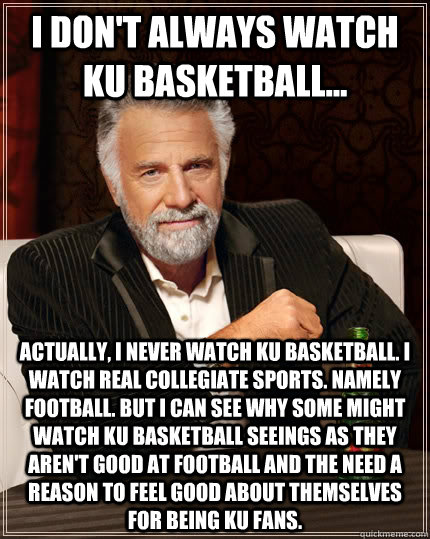 I don't always watch KU basketball... actually, i never watch ku basketball. i watch real collegiate sports. namely football. But i can see why some might watch ku basketball seeings as they aren't good at football and the need a reason to feel good about  The Most Interesting Man In The World