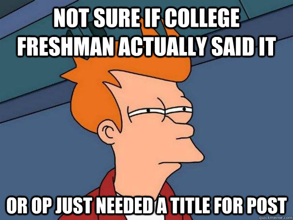 Not sure if College freshman actually said it Or op just needed a title for post  Futurama Fry