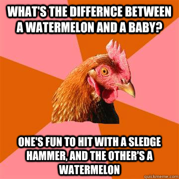 what's the differnce between a watermelon and a baby? one's fun to hit with a sledge hammer, and the other's a watermelon  Anti-Joke Chicken