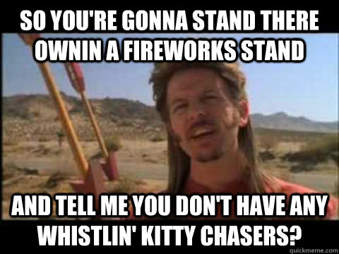 so you're gonna stand there ownin a fireworks stand and tell me you don't have any whistlin' kitty chasers? - so you're gonna stand there ownin a fireworks stand and tell me you don't have any whistlin' kitty chasers?  Misc