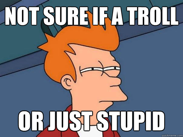 Not sure if a troll  Or just stupid  Futurama Fry