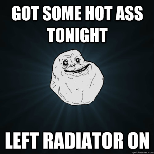 Got some hot ass tonight left radiator on   Forever Alone