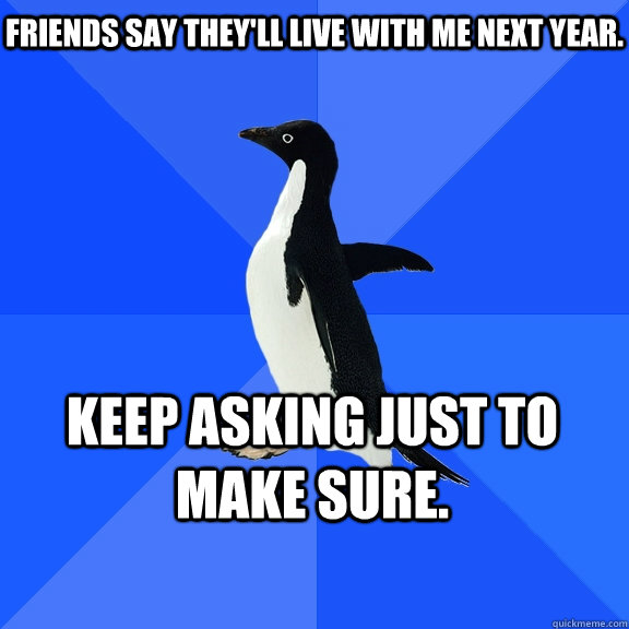 Friends say they'll live with me next year. Keep asking just to make sure.  Socially Awkward Penguin