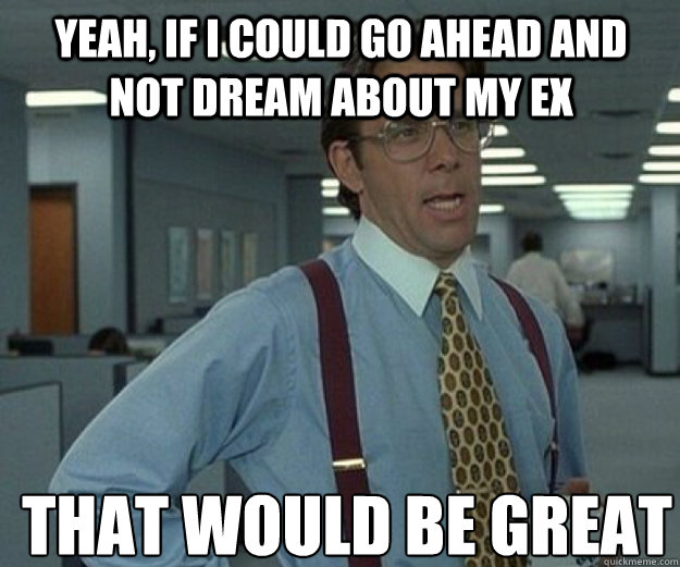 yeah, if i could go ahead and not dream about my ex THAT WOULD BE GREAT  that would be great