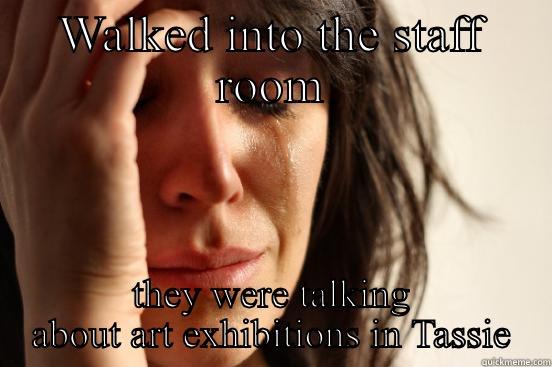 WALKED INTO THE STAFF ROOM THEY WERE TALKING ABOUT ART EXHIBITIONS IN TASSIE First World Problems