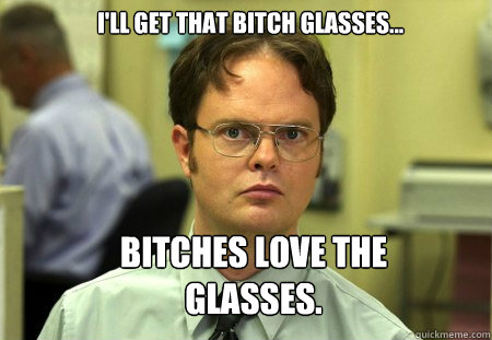 I'll get that bitch glasses... bitches love the glasses.  Schrute