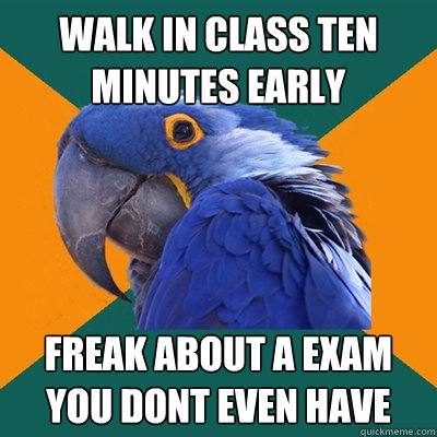 walk in class ten minutes early freak about a exam you dont even have  Paranoid Parrot