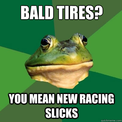 Bald Tires? You mean new racing slicks  Foul Bachelor Frog