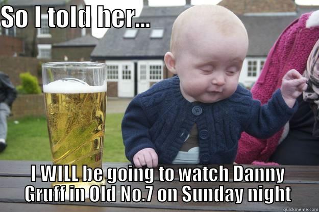 SO I TOLD HER...                                  I WILL BE GOING TO WATCH DANNY GRUFF IN OLD NO.7 ON SUNDAY NIGHT drunk baby