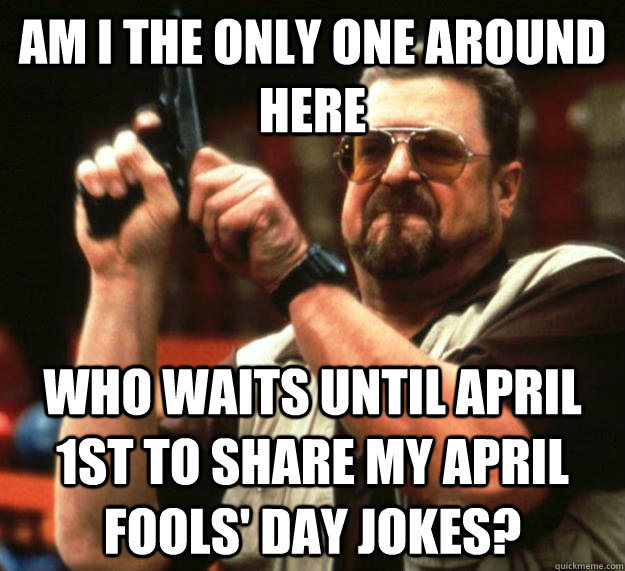 am I the only one around here who waits until april 1st to share my april fools' day jokes?  Angry Walter