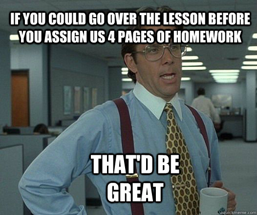 If you could go over the lesson before you assign us 4 pages of homework that'd be great  Scumbag boss