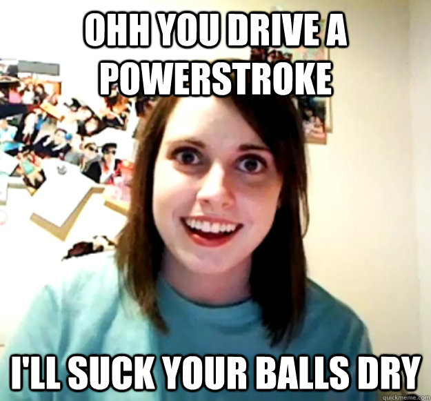 ohh you drive a powerstroke i'll suck your balls dry  Overly Attached Girlfriend