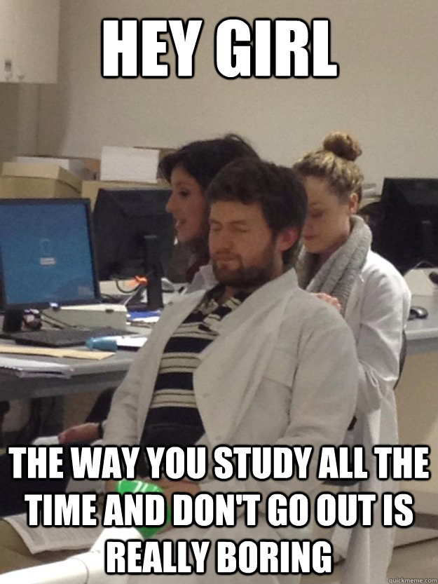Hey Girl The way you study all the time and don't go out is really boring  