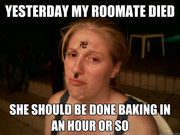 yesterday my roomate died she should be done baking in an hour or so  Sad Hitler Girl