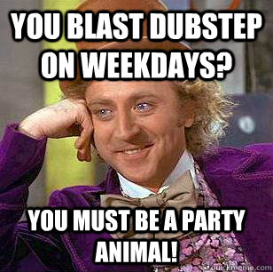 You blast dubstep on weekdays? You must be a party animal!  Condescending Wonka