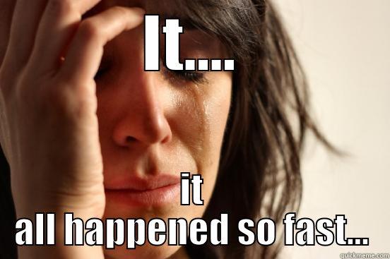 IT.... IT ALL HAPPENED SO FAST... First World Problems