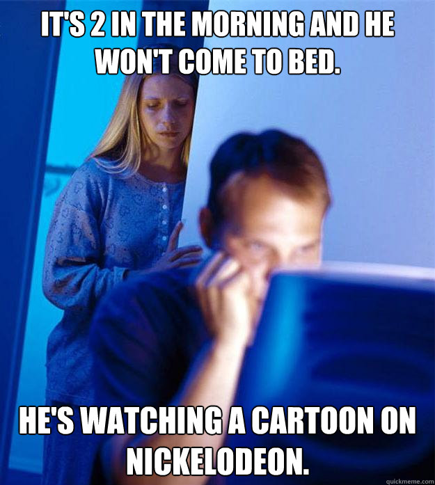 It's 2 in the morning and he won't come to bed. He's watching a cartoon on nickelodeon.  Redditors Wife