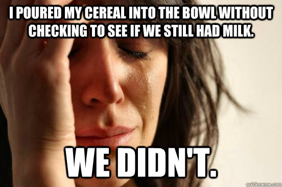 I poured my cereal into the bowl without checking to see if we still had milk. We didn't.   First World Problems