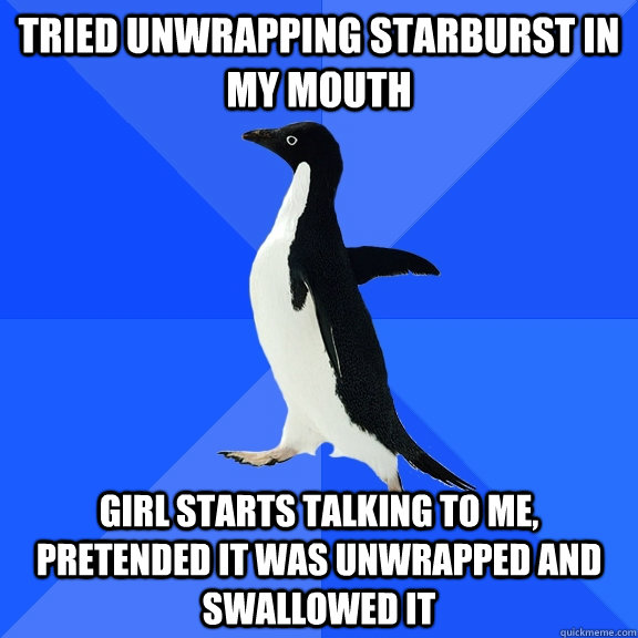 Tried unwrapping starburst in my mouth Girl starts talking to me, pretended it was unwrapped and swallowed it  Socially Awkward Penguin