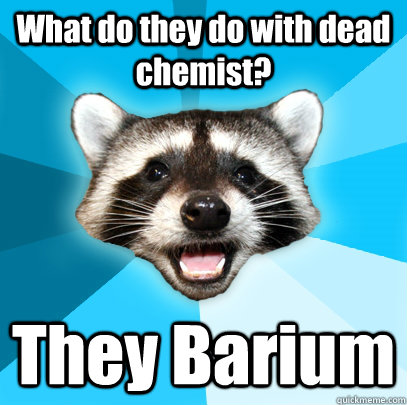 What do they do with dead chemist?  They Barium  Lame Pun Coon