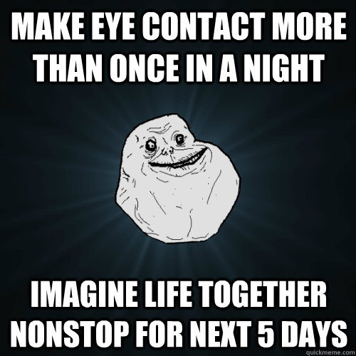 Make eye contact more than once in a night Imagine life together nonstop for next 5 days - Make eye contact more than once in a night Imagine life together nonstop for next 5 days  Forever Alone