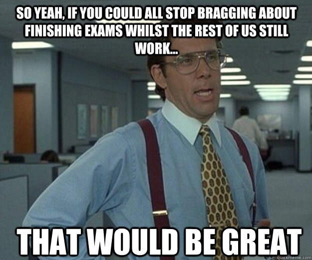 So yeah, if you could all stop bragging about finishing exams whilst the rest of us still work... THAT WOULD BE GREAT  that would be great