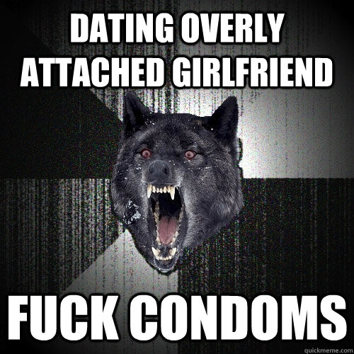 Dating Overly attached girlfriend Fuck condoms  Insanity Wolf