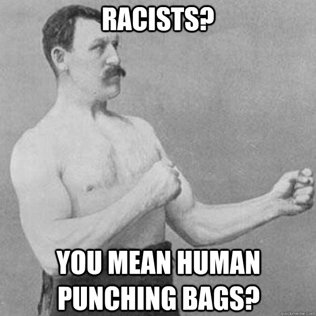 Racists? you mean human punching bags?  overly manly man
