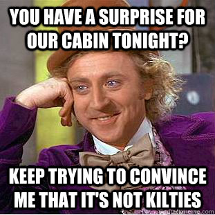 you have a surprise for our cabin tonight? keep trying to convince me that it's not kilties  Condescending Wonka