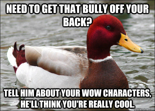 need to get that bully off your back? tell him about your wow characters, he'll think you're really cool.  Malicious Advice Mallard
