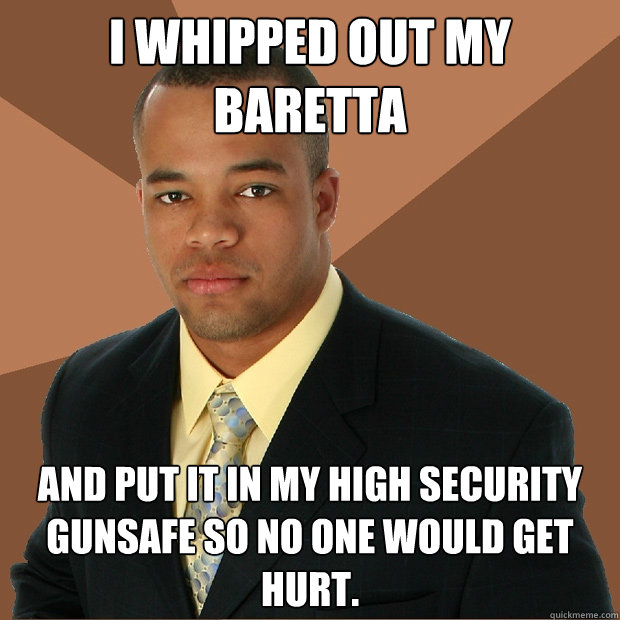 I whipped out my Baretta and put it in my high security gunsafe so no one would get hurt. - I whipped out my Baretta and put it in my high security gunsafe so no one would get hurt.  Successful Black Man