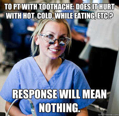 To pt with toothache: Does it hurt with hot, cold, while eating, etc.? Response will mean nothing.  - To pt with toothache: Does it hurt with hot, cold, while eating, etc.? Response will mean nothing.   overworked dental student
