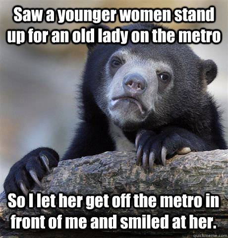 Saw a younger women stand up for an old lady on the metro So I let her get off the metro in front of me and smiled at her.   Confession Bear