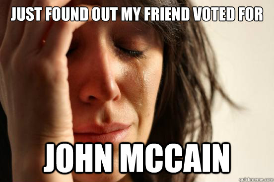 JUST FOUND OUT MY FRIEND VOTED FOR  John mccain  First World Problems