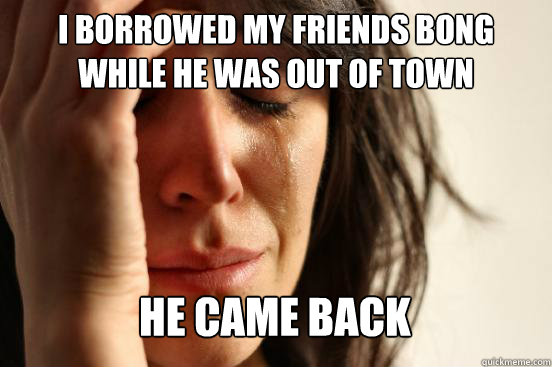I borrowed my friends bong while he was out of town He came back Caption 3 goes here  First World Problems