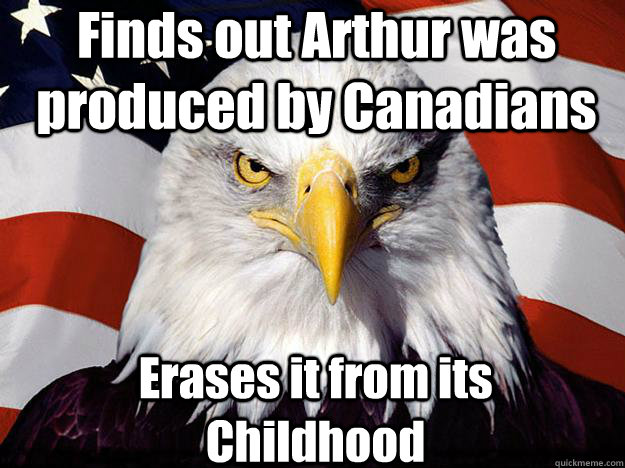Finds out Arthur was produced by Canadians Erases it from its Childhood  Patriotic Eagle