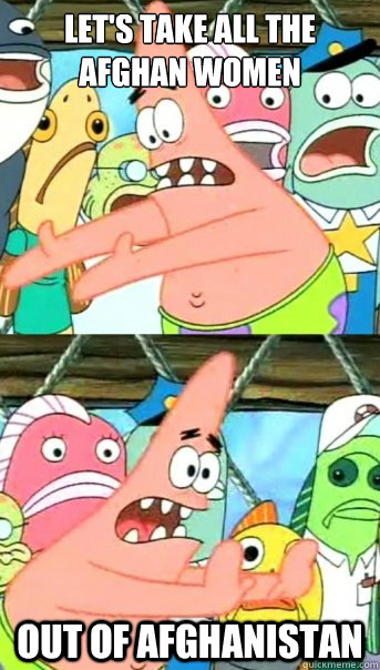 Let's take all the
Afghan women Out of Afghanistan  Push it somewhere else Patrick
