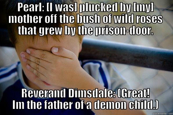 PEARL: [I WAS] PLUCKED BY [MY] MOTHER OFF THE BUSH OF WILD ROSES THAT GREW BY THE PRISON-DOOR. REVERAND DIMSDALE: (GREAT! IM THE FATHER OF A DEMON CHILD.) Confession kid
