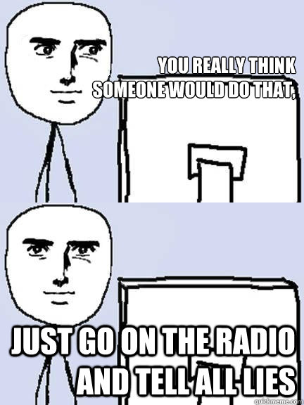 

you really think
someone would do that, just go on the radio and tell all lies - 

you really think
someone would do that, just go on the radio and tell all lies  yaranaika reaction computer