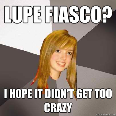 lupe fiasco? I hope it didn't get too crazy  Musically Oblivious 8th Grader
